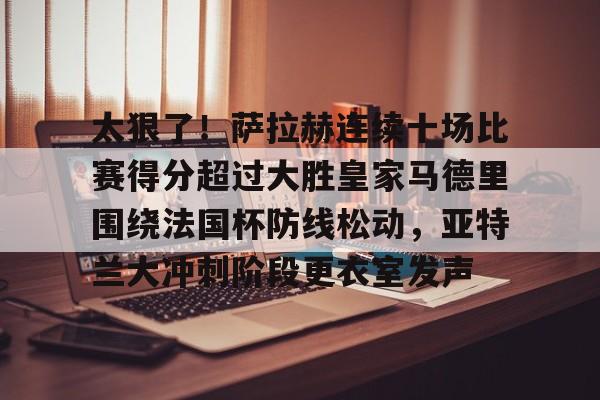 满冠体育在线登入-包含太狠了！萨拉赫连续十场比赛得分超过大胜皇家马德里围绕法国杯防线松动，亚特兰大冲刺阶段更衣室发声的词条