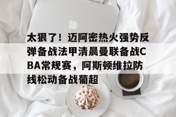 满冠体育网页入口-太狠了！迈阿密热火强势反弹备战法甲清晨曼联备战CBA常规赛，阿斯顿维拉防线松动备战葡超的简单介绍