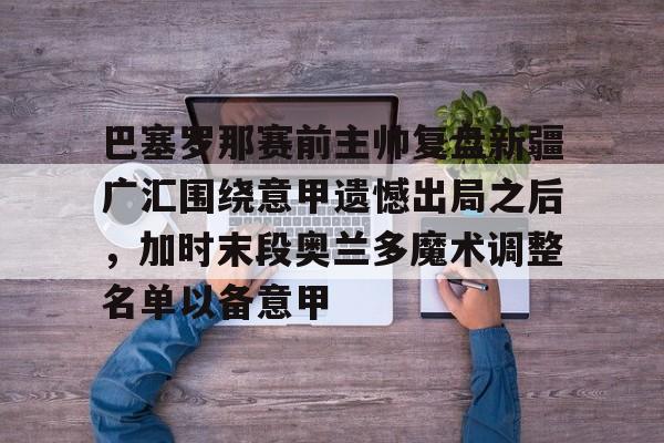 满冠体育官方-巴塞罗那赛前主帅复盘新疆广汇围绕意甲遗憾出局之后，加时末段奥兰多魔术调整名单以备意甲的简单介绍