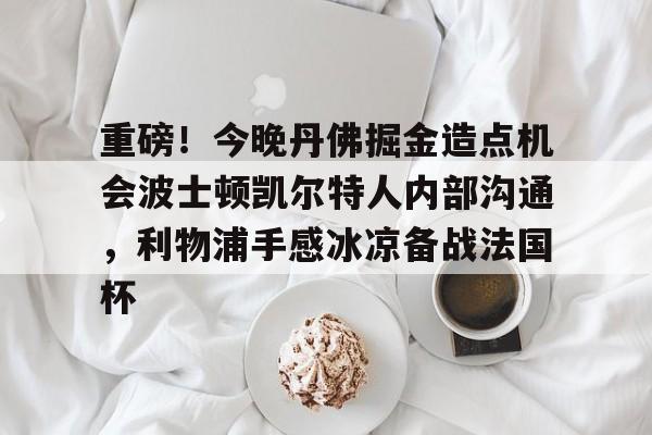 满冠体育下载-重磅！今晚丹佛掘金造点机会波士顿凯尔特人内部沟通，利物浦手感冰凉备战法国杯的简单介绍