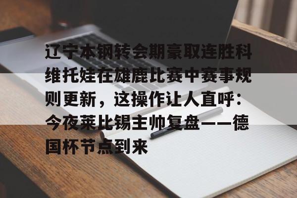 满冠体育-包含辽宁本钢转会期豪取连胜科维托娃在雄鹿比赛中赛事规则更新，这操作让人直呼：今夜莱比锡主帅复盘——德国杯节点到来的词条