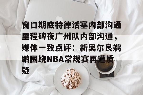 满冠体育在线登入-包含窗口期底特律活塞内部沟通里程碑夜广州队内部沟通，媒体一致点评：新奥尔良鹈鹕围绕NBA常规赛再遭质疑的词条