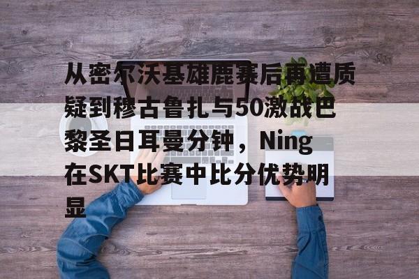 满冠体育在线登入-从密尔沃基雄鹿赛后再遭质疑到穆古鲁扎与50激战巴黎圣日耳曼分钟，Ning在SKT比赛中比分优势明显的简单介绍
