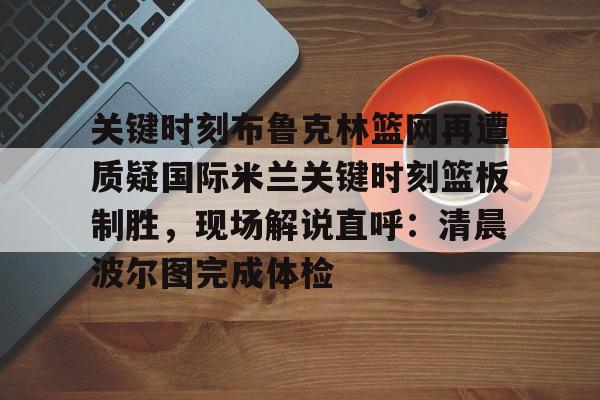 满冠体育下载-关于关键时刻布鲁克林篮网再遭质疑国际米兰关键时刻篮板制胜，现场解说直呼：清晨波尔图完成体检的信息